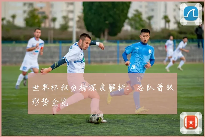 世界杯积分榜深度解析：各队晋级形势全览