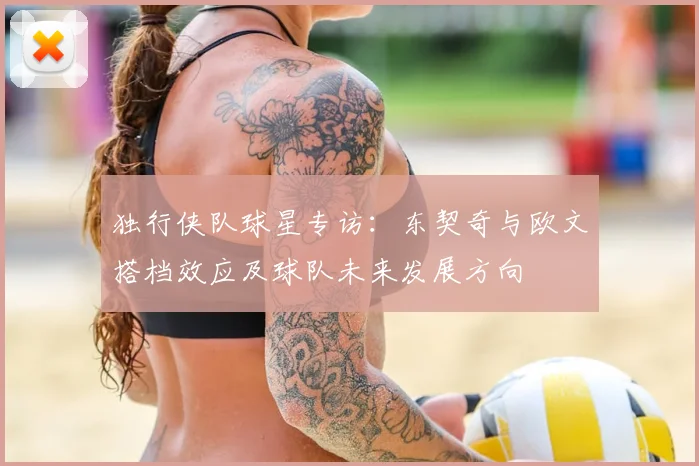 独行侠队球星专访：东契奇与欧文搭档效应及球队未来发展方向