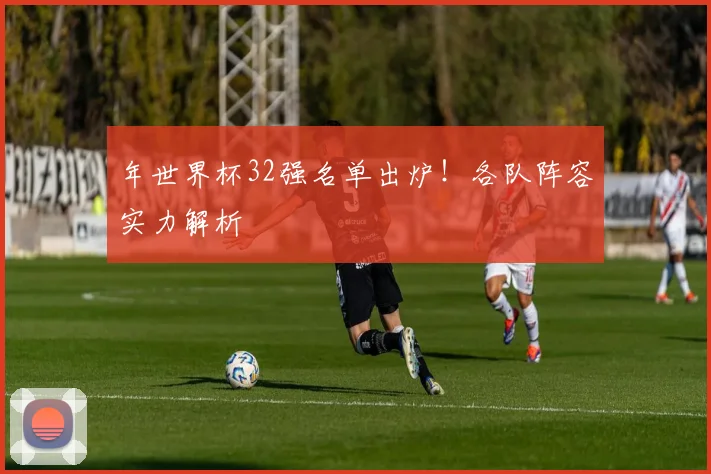 年世界杯32强名单出炉！各队阵容实力解析