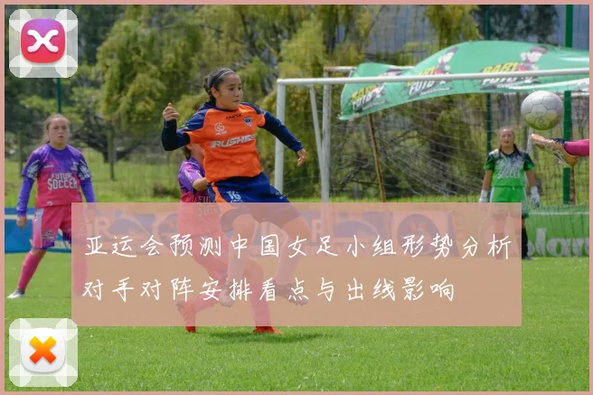 亚运会预测中国女足小组形势分析对手对阵安排看点与出线影响