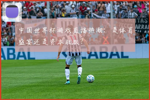 中国世界杯游戏直播热潮：是体育盛宴还是资本狂欢？