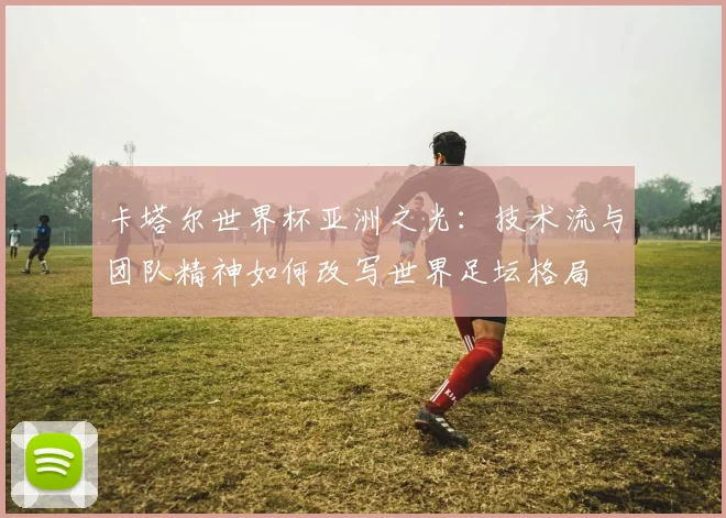 卡塔尔世界杯亚洲之光：技术流与团队精神如何改写世界足坛格局