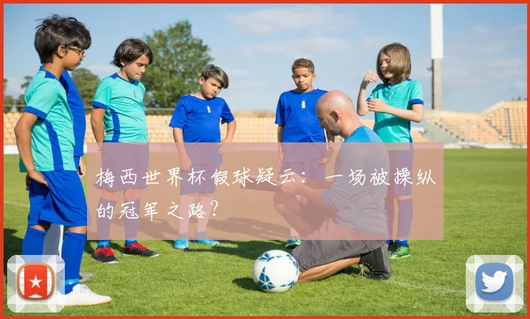 梅西世界杯假球疑云：一场被操纵的冠军之路？