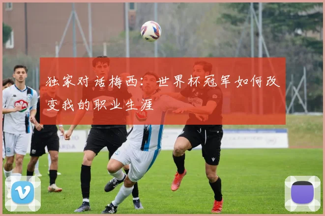 独家对话梅西:世界杯冠军如何改变我的职业生涯