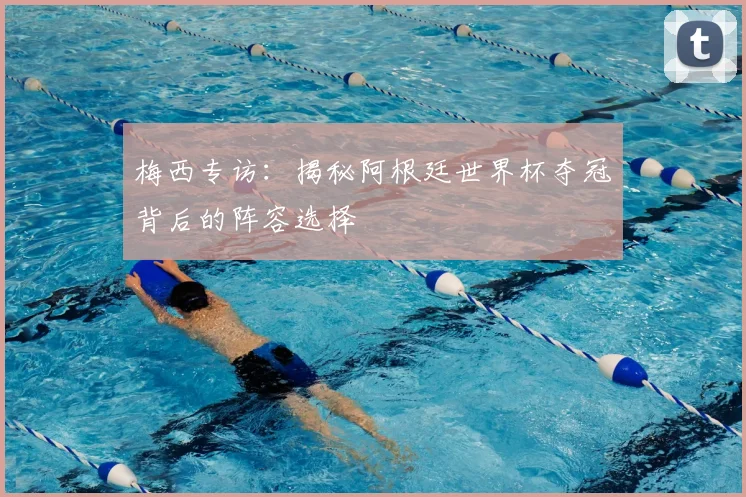 梅西专访：揭秘阿根廷世界杯夺冠背后的阵容选择