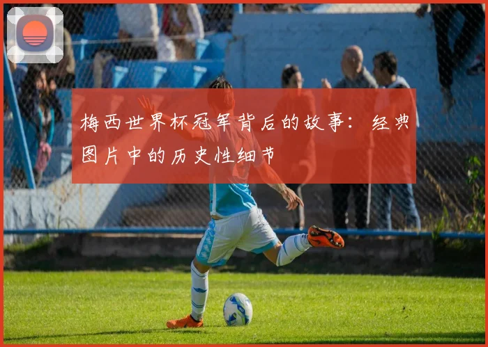 梅西世界杯冠军背后的故事：经典图片中的历史性细节