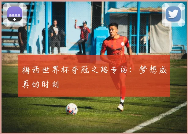梅西世界杯夺冠之路专访：梦想成真的时刻
