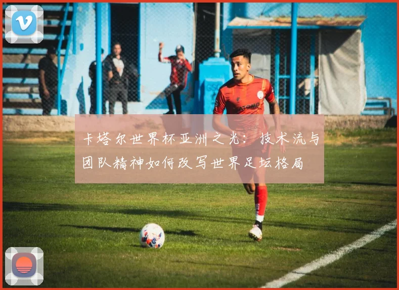 卡塔尔世界杯亚洲之光：技术流与团队精神如何改写世界足坛格局