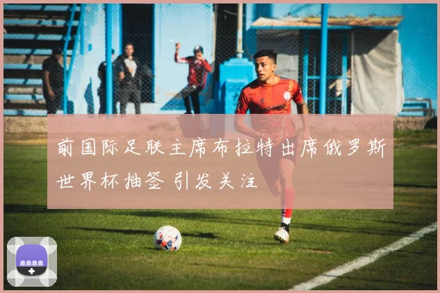 前国际足联主席布拉特出席俄罗斯世界杯抽签 引发关注