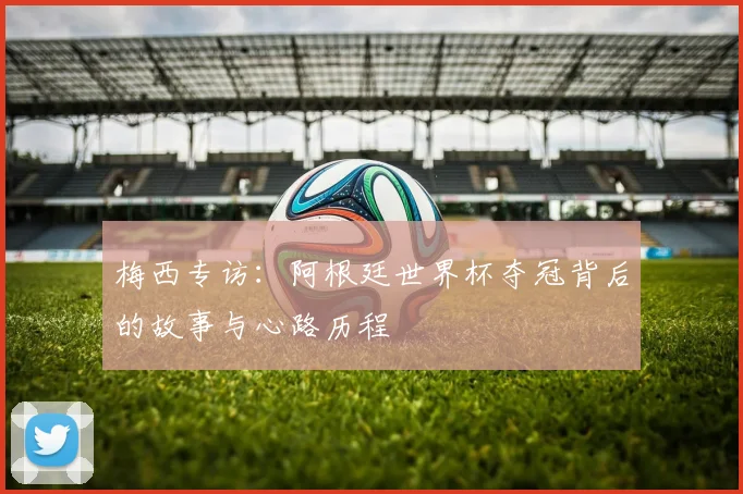 梅西专访：阿根廷世界杯夺冠背后的故事与心路历程