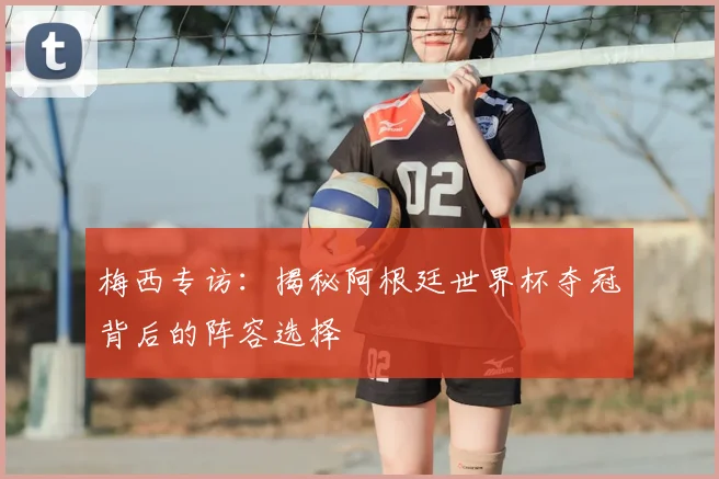 梅西专访：揭秘阿根廷世界杯夺冠背后的阵容选择
