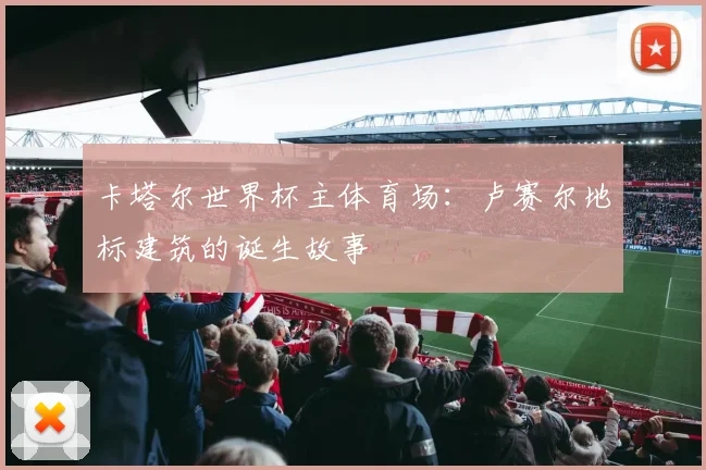 卡塔尔世界杯主体育场：卢赛尔地标建筑的诞生故事