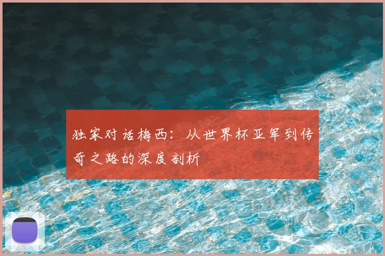 独家对话梅西：从世界杯亚军到传奇之路的深度剖析
