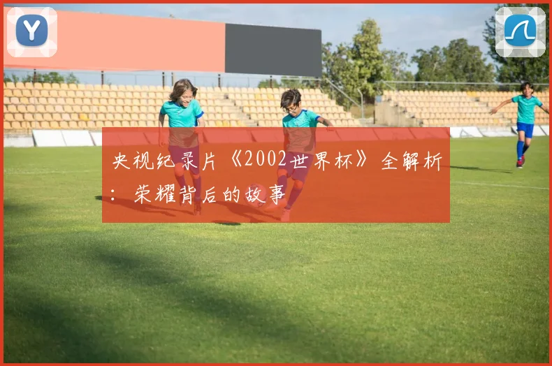 央视纪录片《2002世界杯》全解析:荣耀背后的故事