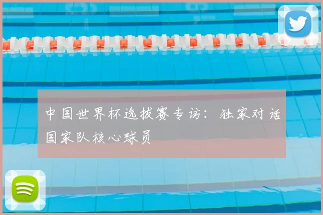 中国世界杯选拔赛专访：独家对话国家队核心球员