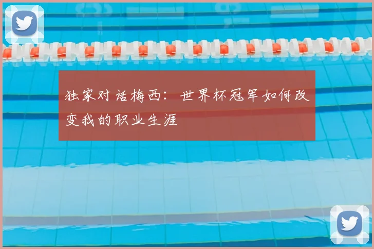 独家对话梅西:世界杯冠军如何改变我的职业生涯